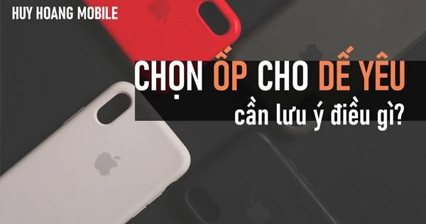 Chọn ốp cho dế yêu, cần lưu ý điều gì?